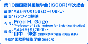 第10回国際幹細胞学会（ISSCR）年次総会／会期：平成24年6月13日（水）〜16日（土）／会場：パシフィコ横浜／会長：Fred H.Gage(Professor of Salk Institute for Biological Studies)／会長：山中伸弥（京都大学iPS細胞研究所　所長）／事務局：国際幹細胞学会(ISSCR)